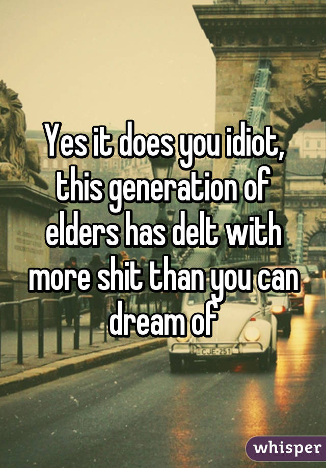 Yes it does you idiot, this generation of elders has delt with more shit than you can dream of