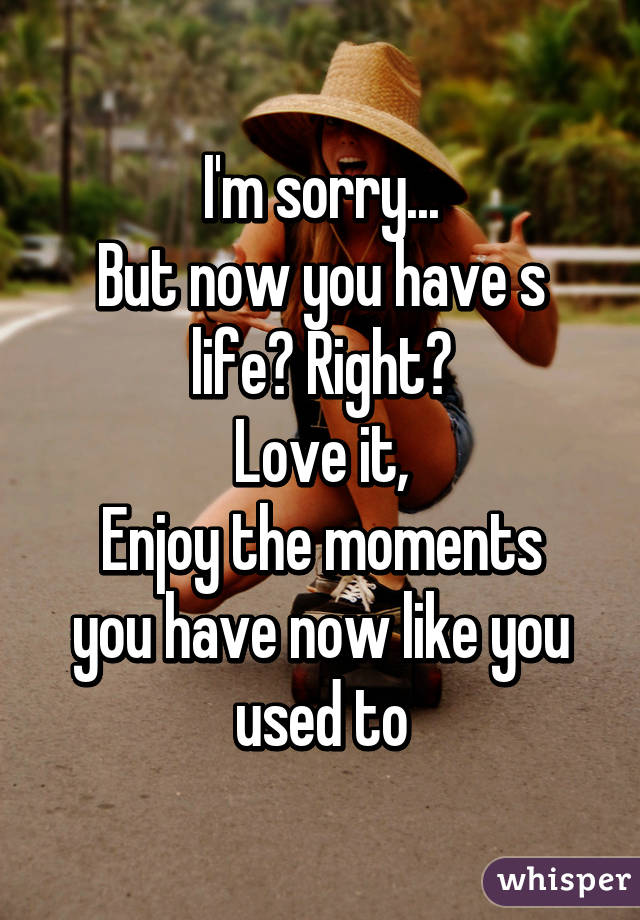 I'm sorry...
But now you have s life? Right?
Love it,
Enjoy the moments you have now like you used to