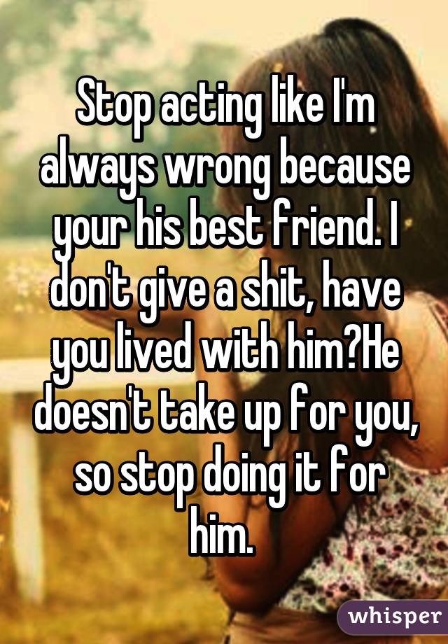 Stop acting like I'm always wrong because your his best friend. I don't give a shit, have you lived with him?He doesn't take up for you,  so stop doing it for him. 