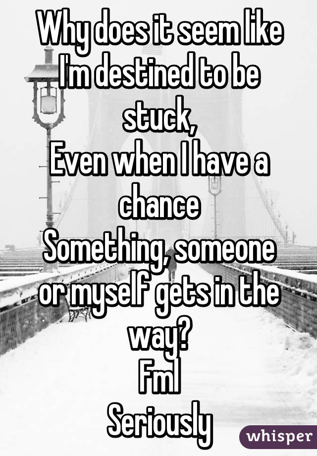 Why does it seem like I'm destined to be stuck,
Even when I have a chance
Something, someone or myself gets in the way?
Fml
Seriously