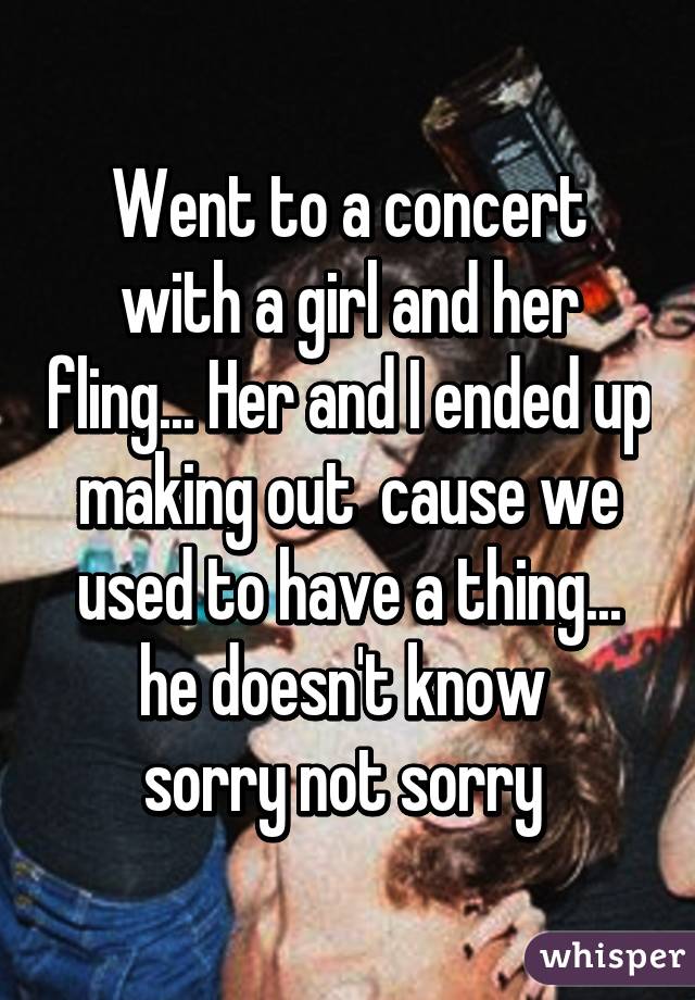 Went to a concert with a girl and her fling... Her and I ended up making out  cause we used to have a thing... he doesn't know 
sorry not sorry 