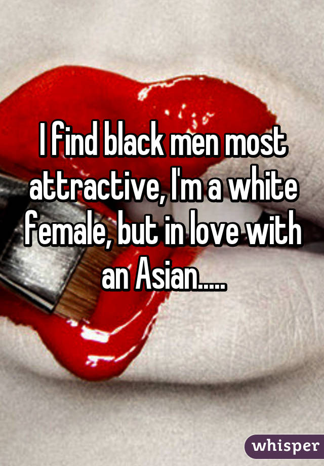 I find black men most attractive, I'm a white female, but in love with an Asian.....
