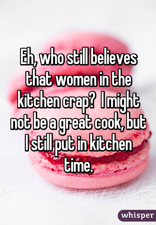 Eh, who still believes that women in the kitchen crap?  I might not be a great cook, but I still put in kitchen time.