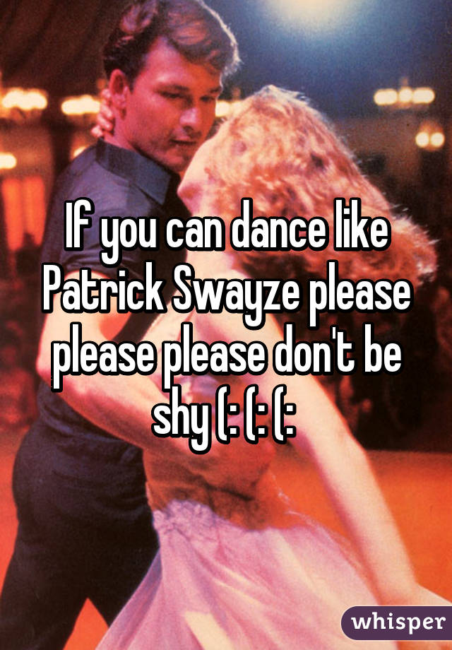 If you can dance like Patrick Swayze please please please don't be shy (: (: (: 