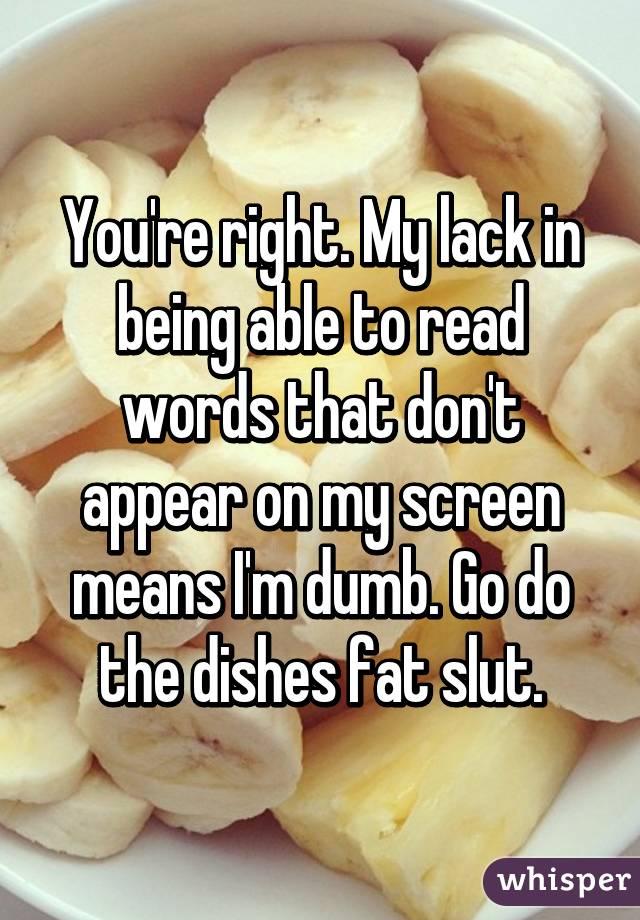 You're right. My lack in being able to read words that don't appear on my screen means I'm dumb. Go do the dishes fat slut.