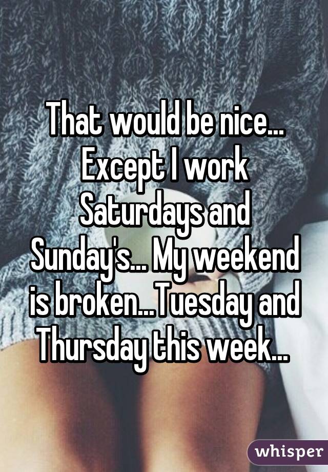 That would be nice... Except I work Saturdays and Sunday's... My weekend is broken...Tuesday and Thursday this week... 