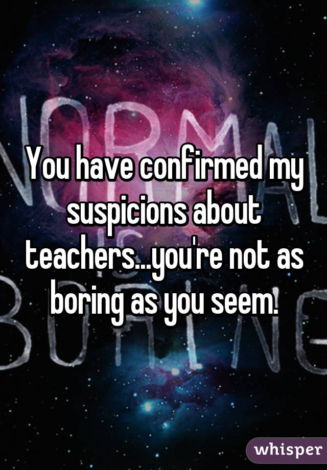You have confirmed my suspicions about teachers...you're not as boring as you seem.