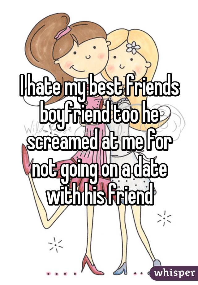 I hate my best friends boyfriend too he screamed at me for not going on a date with his friend