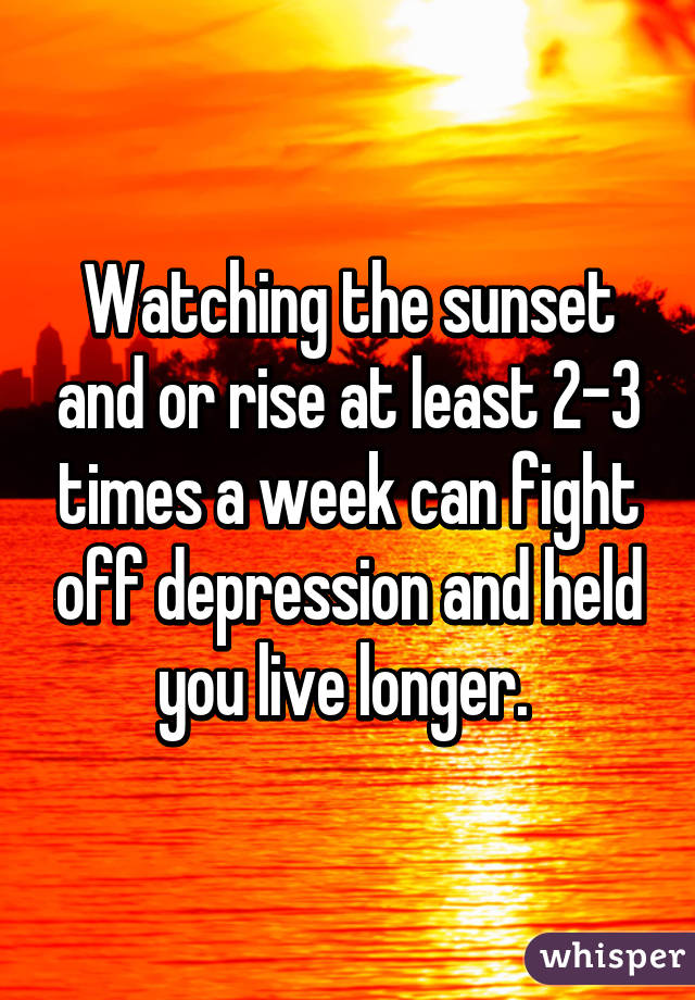 Watching the sunset and or rise at least 2-3 times a week can fight off depression and held you live longer. 