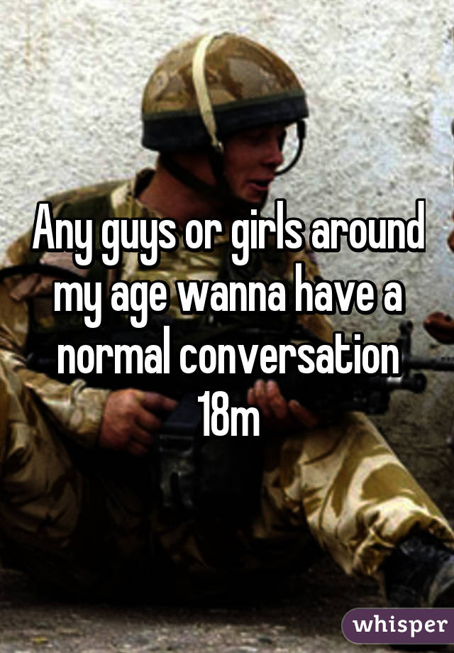 Any guys or girls around my age wanna have a normal conversation 18m