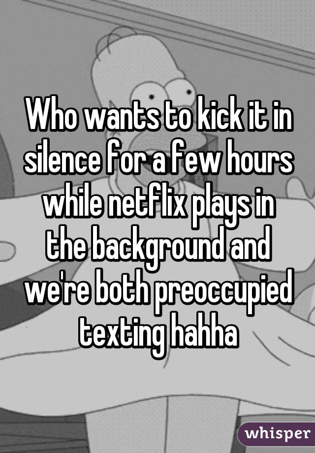 Who wants to kick it in silence for a few hours while netflix plays in the background and we're both preoccupied texting hahha