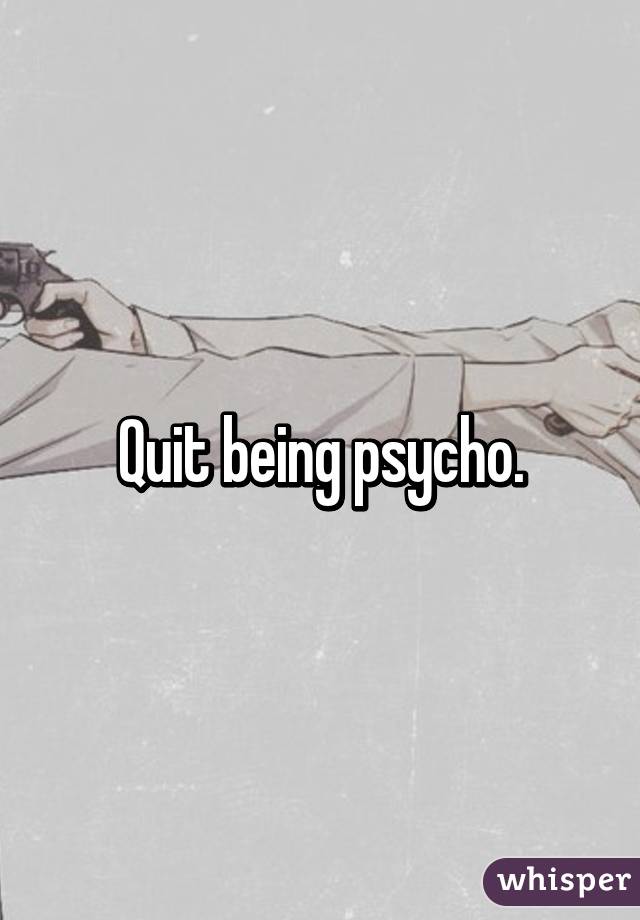 Quit being psycho.