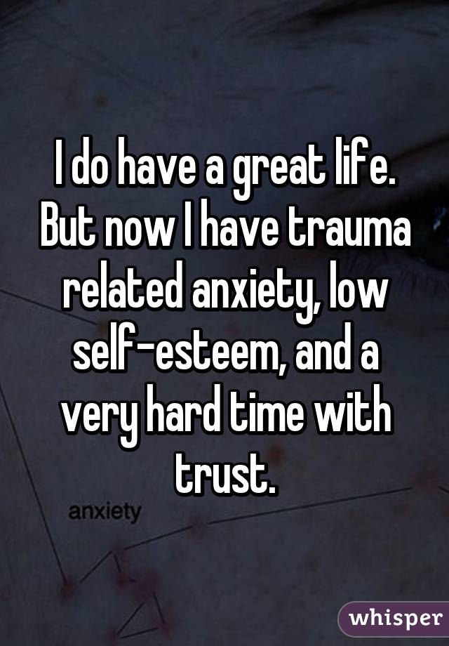 I do have a great life. But now I have trauma related anxiety, low self-esteem, and a very hard time with trust.