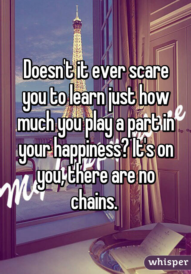 Doesn't it ever scare you to learn just how much you play a part in your happiness? It's on you, there are no chains. 