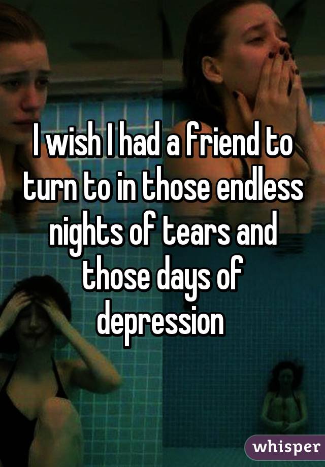 I wish I had a friend to turn to in those endless nights of tears and those days of depression 