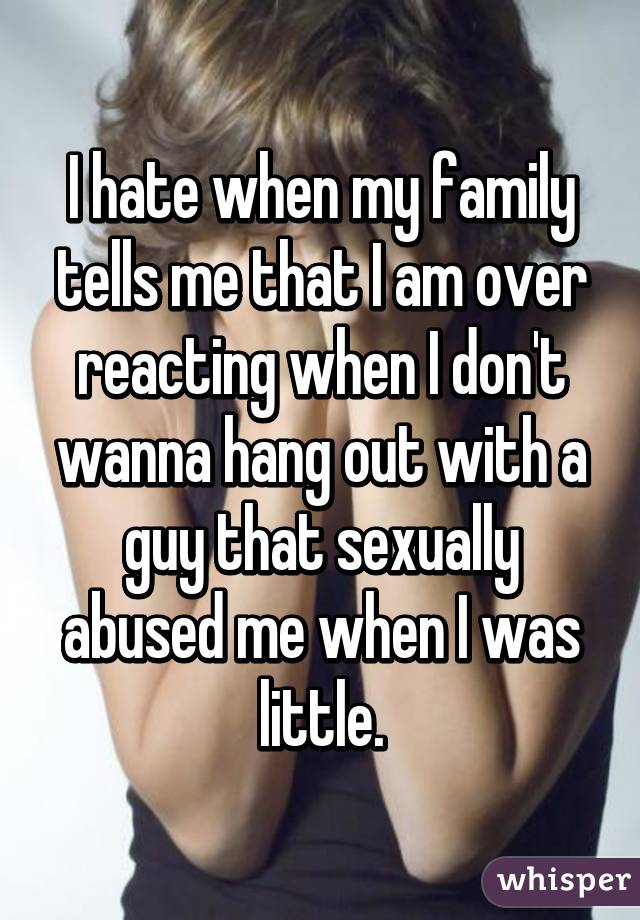 I hate when my family tells me that I am over reacting when I don't wanna hang out with a guy that sexually abused me when I was little.