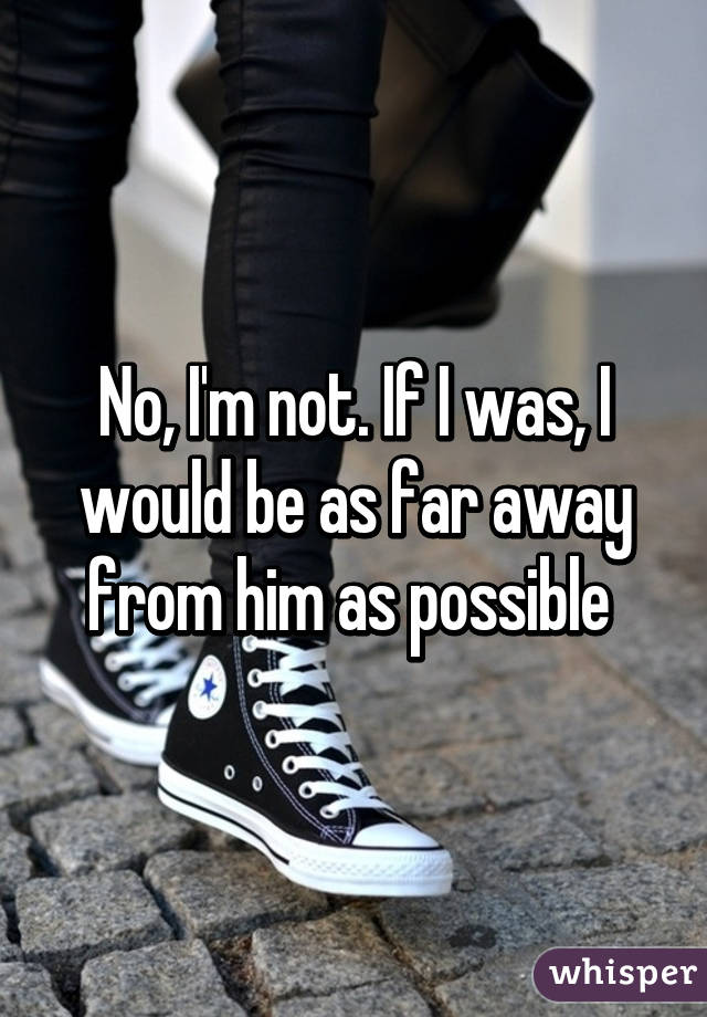 No, I'm not. If I was, I would be as far away from him as possible 