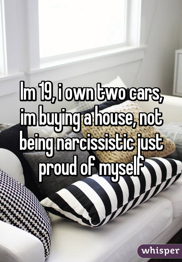 Im 19, i own two cars, im buying a house, not being narcissistic just proud of myself