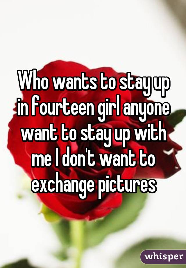 Who wants to stay up in fourteen girl anyone want to stay up with me I don't want to exchange pictures