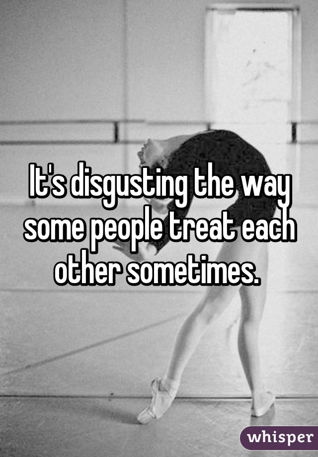 It's disgusting the way some people treat each other sometimes. 