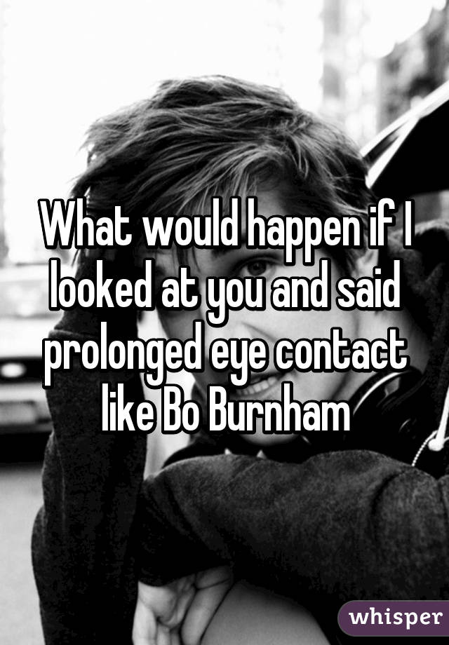 What would happen if I looked at you and said prolonged eye contact like Bo Burnham