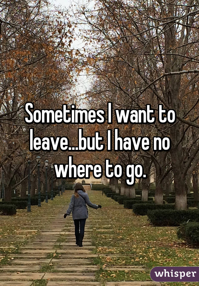 Sometimes I want to leave...but I have no where to go.