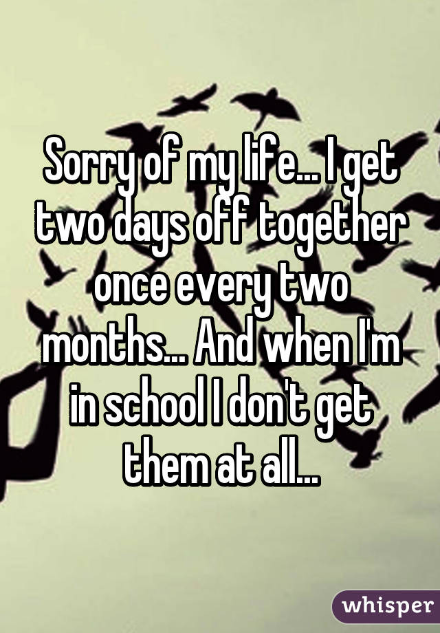 Sorry of my life... I get two days off together once every two months... And when I'm in school I don't get them at all...