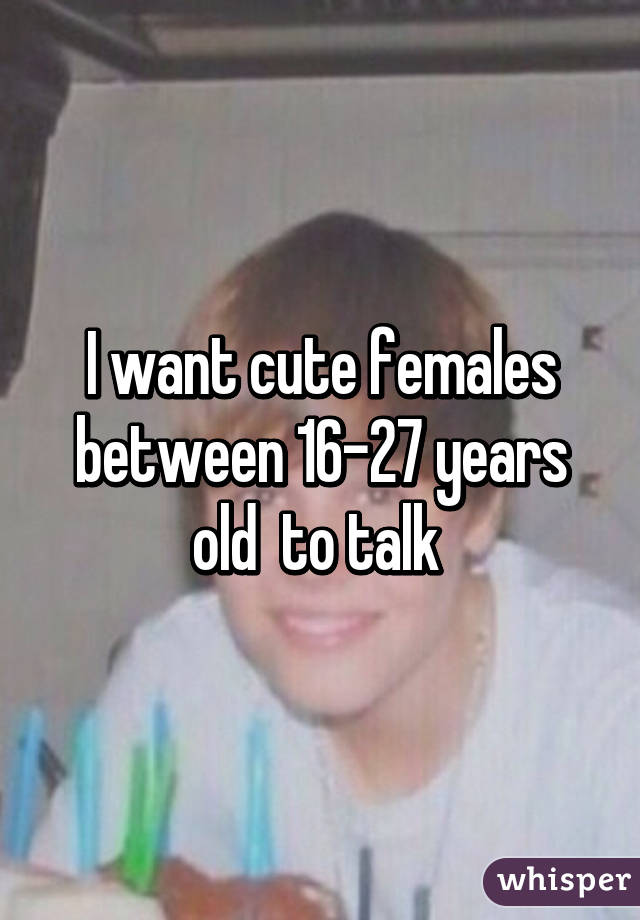 I want cute females between 16-27 years old  to talk 