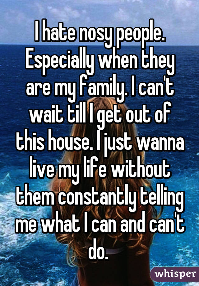 I hate nosy people. Especially when they are my family. I can't wait till I get out of this house. I just wanna live my life without them constantly telling me what I can and can't do. 