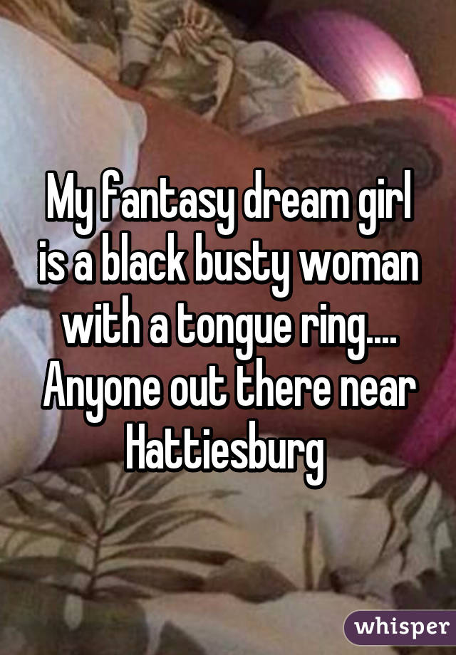 My fantasy dream girl is a black busty woman with a tongue ring....
Anyone out there near Hattiesburg 