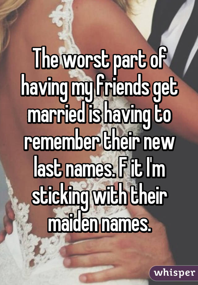 The worst part of having my friends get married is having to remember their new last names. F it I'm sticking with their maiden names.