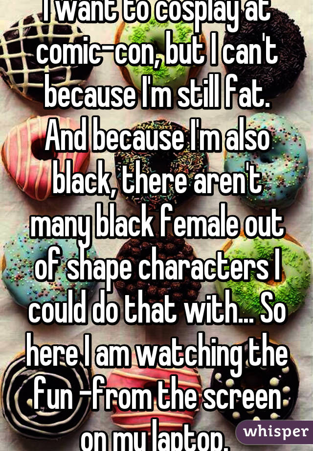 I want to cosplay at comic-con, but I can't because I'm still fat. And because I'm also black, there aren't many black female out of shape characters I could do that with... So here I am watching the fun -from the screen on my laptop. 