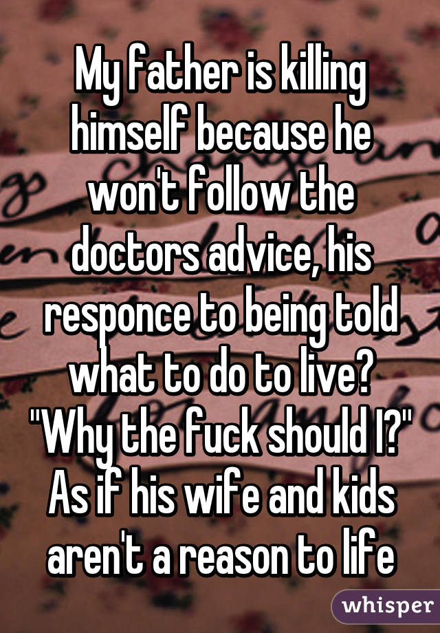 My father is killing himself because he won't follow the doctors advice, his responce to being told what to do to live? "Why the fuck should I?" As if his wife and kids aren't a reason to life