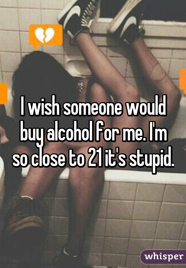 I wish someone would buy alcohol for me. I'm so close to 21 it's stupid.