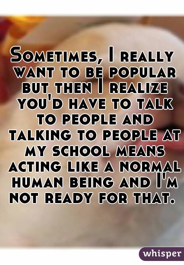 Sometimes, I really want to be popular but then I realize you'd have to talk to people and talking to people at my school means acting like a normal human being and I'm not ready for that. 