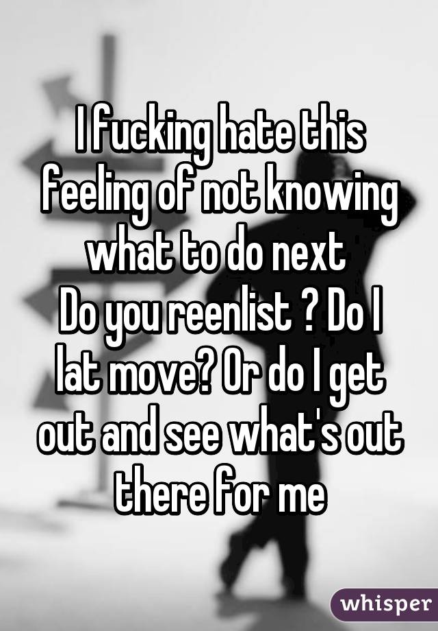 I fucking hate this feeling of not knowing what to do next 
Do you reenlist ? Do I lat move? Or do I get out and see what's out there for me