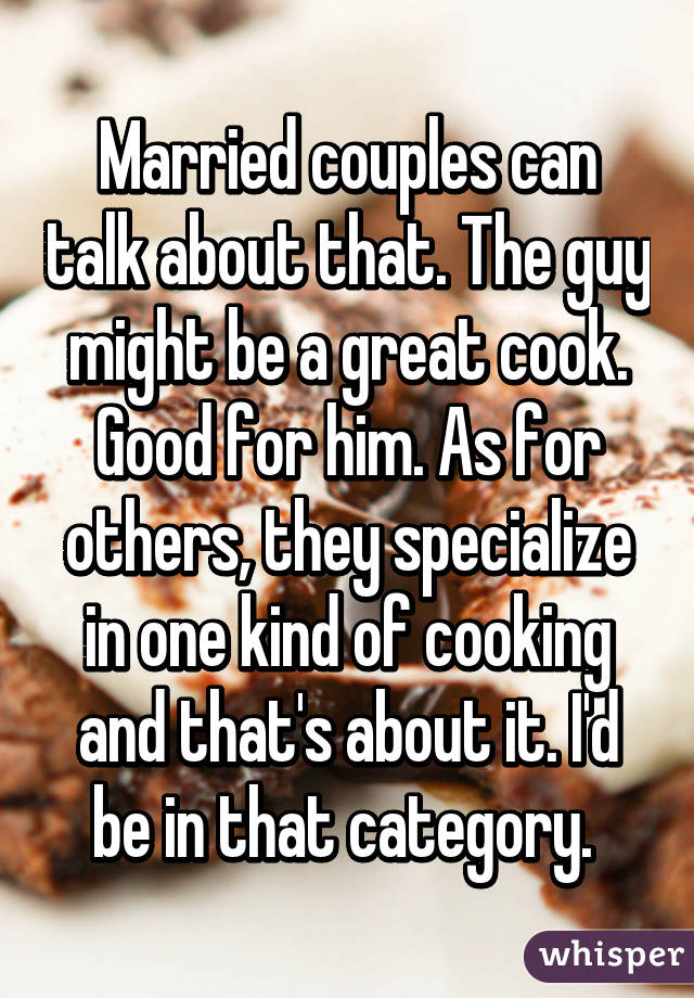 Married couples can talk about that. The guy might be a great cook. Good for him. As for others, they specialize in one kind of cooking and that's about it. I'd be in that category. 