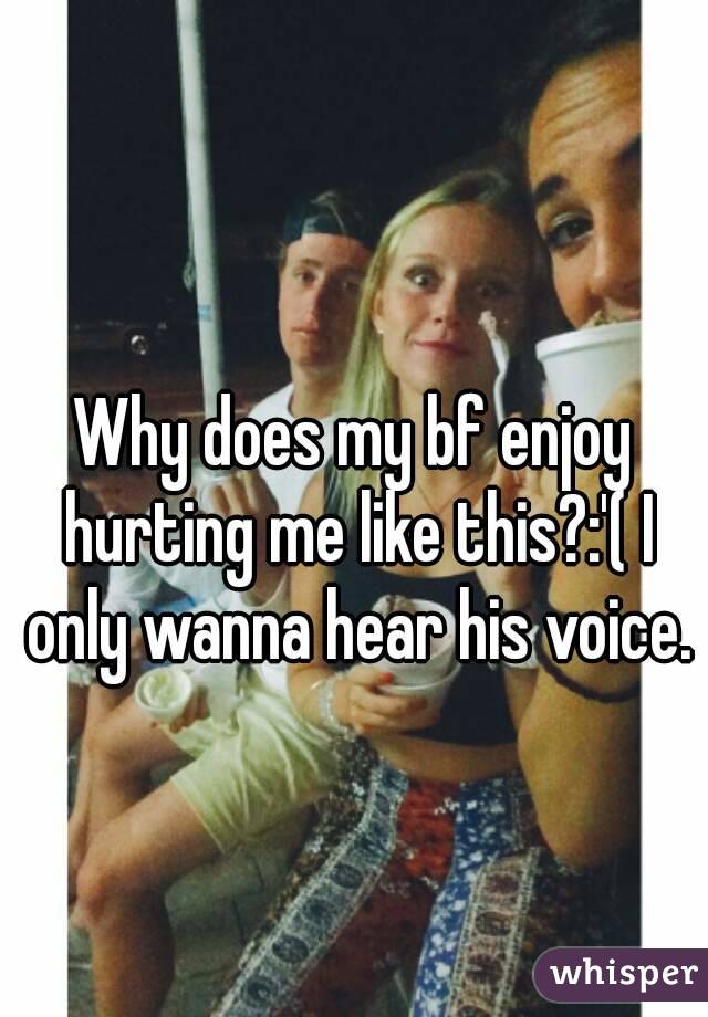 Why does my bf enjoy hurting me like this?:'( I only wanna hear his voice.