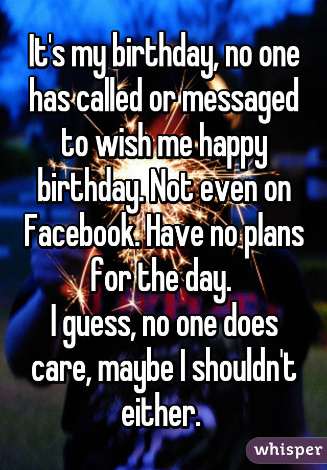 It's my birthday, no one has called or messaged to wish me happy birthday. Not even on Facebook. Have no plans for the day. 
I guess, no one does care, maybe I shouldn't either. 