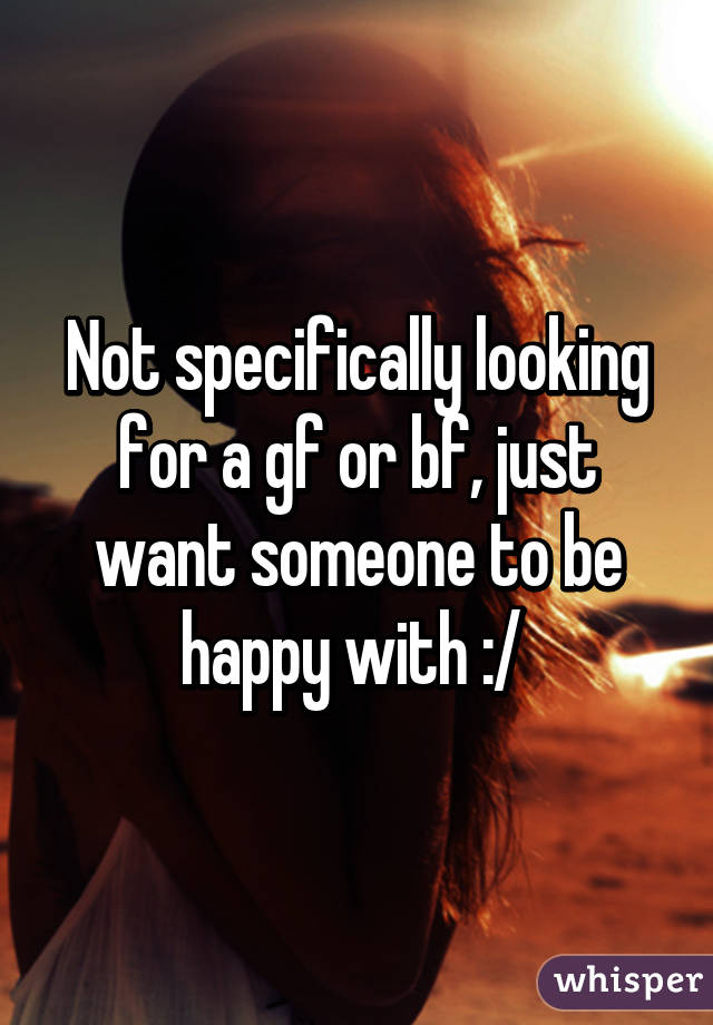 Not specifically looking for a gf or bf, just want someone to be happy with :/ 