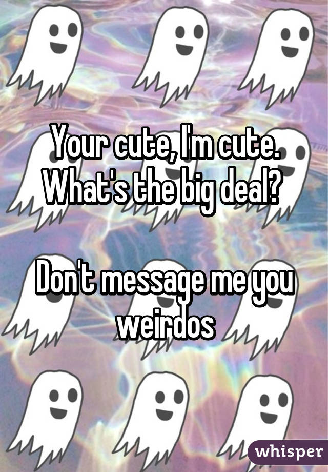 Your cute, I'm cute. What's the big deal? 

Don't message me you weirdos