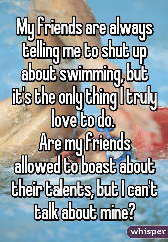 My friends are always telling me to shut up about swimming, but it's the only thing I truly love to do. 
Are my friends allowed to boast about their talents, but I can't talk about mine?