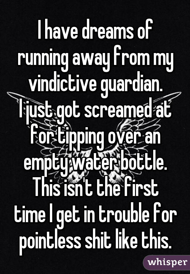 I have dreams of running away from my vindictive guardian.
I just got screamed at for tipping over an empty water bottle.
This isn't the first time I get in trouble for pointless shit like this.