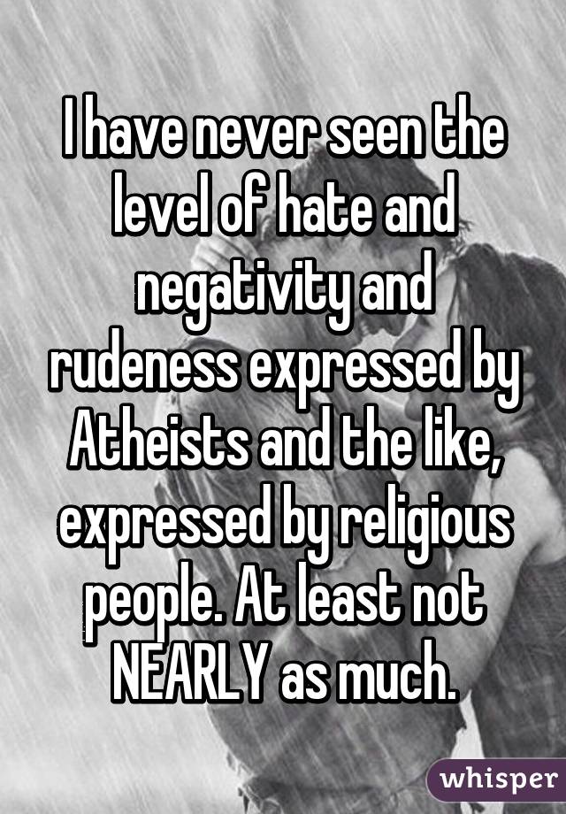 I have never seen the level of hate and negativity and rudeness expressed by Atheists and the like, expressed by religious people. At least not NEARLY as much.