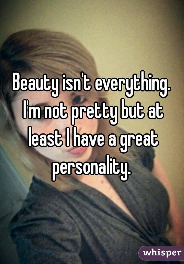 Beauty isn't everything. I'm not pretty but at least I have a great personality. 