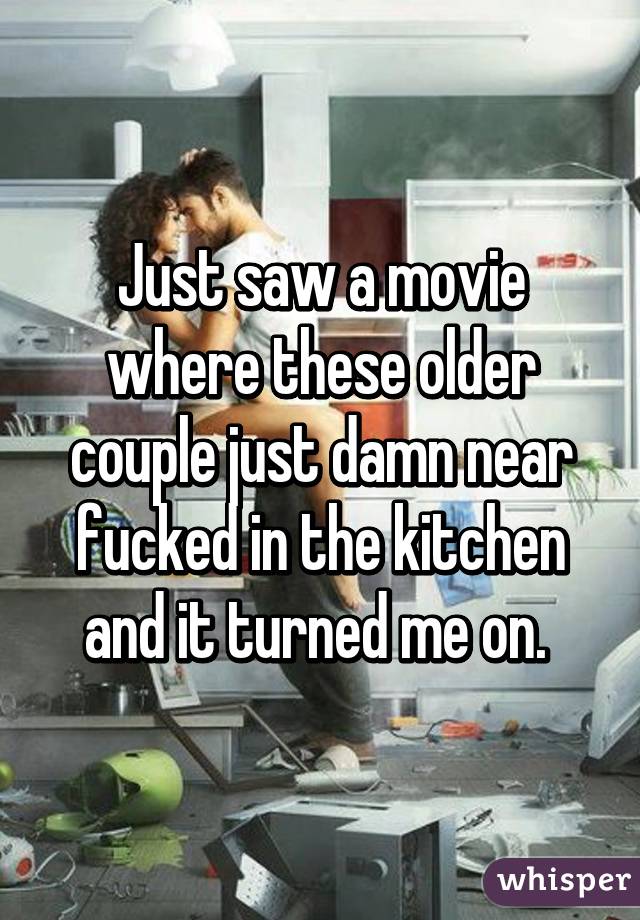 Just saw a movie where these older couple just damn near fucked in the kitchen and it turned me on. 