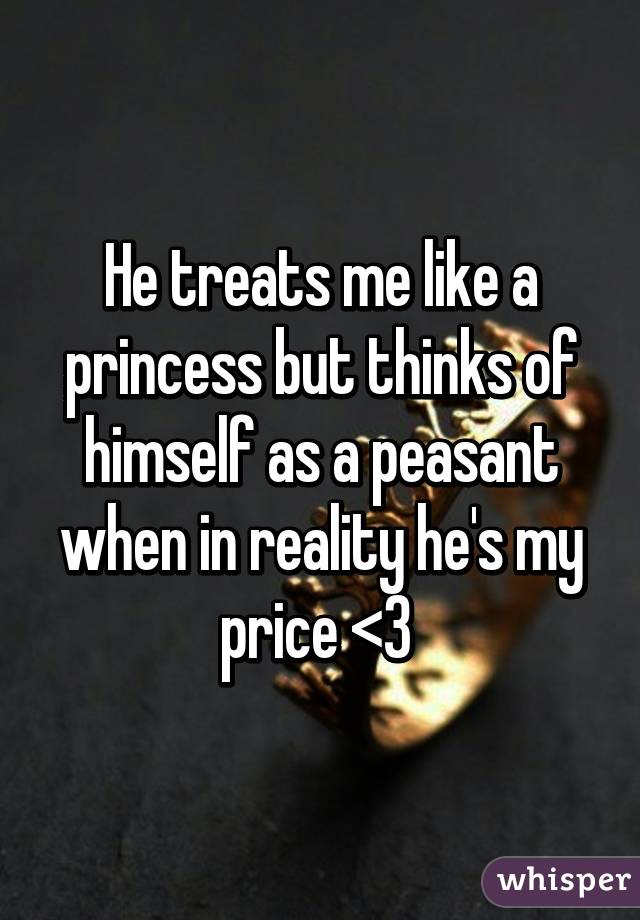 He treats me like a princess but thinks of himself as a peasant when in reality he's my price <3 