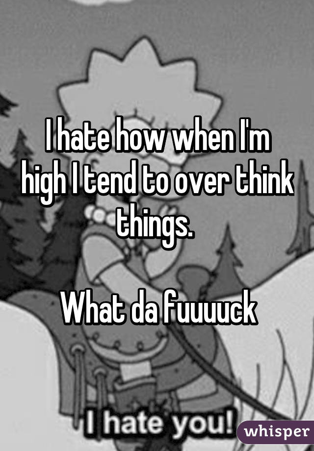 I hate how when I'm high I tend to over think things. 

What da fuuuuck