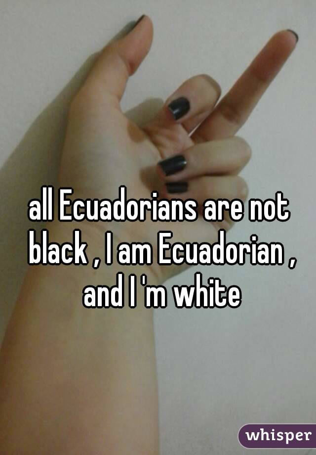 
all Ecuadorians are not black , I am Ecuadorian , and I 'm white