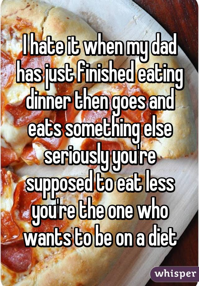 I hate it when my dad has just finished eating dinner then goes and eats something else seriously you're supposed to eat less you're the one who wants to be on a diet